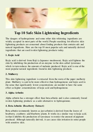 Top 10 Safe Skin Lightening Ingredients 
The dangers of hydroquinone and some other skin whitening ingredients are widely accepted in most parts of the world. People searching for effective skin lightening products are concerned about finding products that contain safe and natural ingredients. Here are the top 10 most popular safe and naturally derived ingredients that are used in skin lightening products today. 
1. Kojic Acid 
Kojic acid is derived from Koji (a Japanese mushroom). Kojic acid lightens the skin by inhibiting the production of an enzyme in the skin called tyrosinase which in turn reduces the amount of melanin produced. Kojic acid is one of the most popular natural ingredients found in skin lightening products. 
2. Mulberry 
This skin lightening ingredient is extracted from the roots of the paper mulberry plant. Mulberry is said to be more effective than hydroquinone and kojic acid in the sense that significantly lower concentrations are needed to have the same effect as higher concentrations of kojic acid and hydroquinone. 
3. Alpha Arbutin 
Alpha arbutin has a stronger effect than beta-arbutin and is also commonly found in skin lightening products as a safer alternative to hydroquinone. 
4. Beta Arbutin (Bearberry Extract) 
Beta arbutin (commonly known as just arbutin) is derived from the leaves of bearberry, cranberry and blueberry plants. It works in a similar way to kojic acid, in that it inhibits the production of tyrosinase to restrict the amount of pigment produced. Although naturally derived, it can cause skin irritation in some people with sensitive skin.  