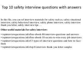 Top 10 safety interview questions with answers
In this file, you can ref interview materials for safety such as, safety situational
interview, safety behavioral interview, safety phone interview, safety interview
thank you letter, safety interview tips …
Other useful materials for safety interview:
• topinterviewquestions.info/free-ebook-80-interview-questions-and-answers
• topinterviewquestions.info/free-ebook-18-secrets-to-win-every-job-interviews
• topinterviewquestions.info/13-types-of-interview-questions-and-how-to-face-
them
• topinterviewquestions.info/top-8-interview-thank-you-letter-samples
 