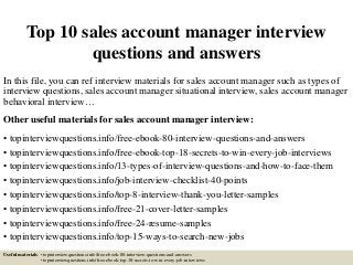 Top 10 sales account manager interview
questions and answers
In this file, you can ref interview materials for sales account manager such as types of
interview questions, sales account manager situational interview, sales account manager
behavioral interview…
Other useful materials for sales account manager interview:
• topinterviewquestions.info/free-ebook-80-interview-questions-and-answers
• topinterviewquestions.info/free-ebook-top-18-secrets-to-win-every-job-interviews
• topinterviewquestions.info/13-types-of-interview-questions-and-how-to-face-them
• topinterviewquestions.info/job-interview-checklist-40-points
• topinterviewquestions.info/top-8-interview-thank-you-letter-samples
• topinterviewquestions.info/free-21-cover-letter-samples
• topinterviewquestions.info/free-24-resume-samples
• topinterviewquestions.info/top-15-ways-to-search-new-jobs
Useful materials: • topinterviewquestions.info/free-ebook-80-interview-questions-and-answers
• topinterviewquestions.info/free-ebook-top-18-secrets-to-win-every-job-interviews
 