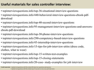 Useful materials for sales controller interview:
• topinterviewquestions.info/top-36-situational-interview-questions
• topinterviewquestions.info/440-behavioral-interview-questions-ebook-pdf-
download
• topinterviewquestions.info/top-40-second-interview-questions
• topinterviewquestions.info/95-management-interview-questions-and-answers-
ebook-pdf-download
• topinterviewquestions.info/top-30-phone-interview-questions
• topinterviewquestions.info/290-competency-based-interview-questions
• topinterviewquestions.info/45-internship-interview-questions
• topinterviewquestions.info/15-tips-for-job-interview-attire (dress code,
clothes, what to wear)
• topinterviewquestions.info/top-15-written-test-examples
• topinterviewquestions.info/top-15-closing-statements
• topinterviewquestions.info/20-case- study-examples for job interview
Useful materials: • topinterviewquestions.info/free-ebook-80-interview-questions-and-answers
• topinterviewquestions.info/free-ebook-top-18-secrets-to-win-every-job-interviews
 