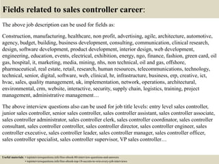 Fields related to sales controller career:
The above job description can be used for fields as:
Construction, manufacturing, healthcare, non profit, advertising, agile, architecture, automotive,
agency, budget, building, business development, consulting, communication, clinical research,
design, software development, product development, interior design, web development,
engineering, education, events, electrical, exhibition, energy, ngo, finance, fashion, green card, oil
gas, hospital, it, marketing, media, mining, nhs, non technical, oil and gas, offshore,
pharmaceutical, real estate, retail, research, human resources, telecommunications, technology,
technical, senior, digital, software, web, clinical, hr, infrastructure, business, erp, creative, ict,
hvac, sales, quality management, uk, implementation, network, operations, architectural,
environmental, crm, website, interactive, security, supply chain, logistics, training, project
management, administrative management…
The above interview questions also can be used for job title levels: entry level sales controller,
junior sales controller, senior sales controller, sales controller assistant, sales controller associate,
sales controller administrator, sales controller clerk, sales controller coordinator, sales controller
consultant, sales controller controller, sales controller director, sales controller engineer, sales
controller executive, sales controller leader, sales controller manager, sales controller officer,
sales controller specialist, sales controller supervisor, VP sales controller…
Useful materials: • topinterviewquestions.info/free-ebook-80-interview-questions-and-answers
• topinterviewquestions.info/free-ebook-top-18-secrets-to-win-every-job-interviews
 