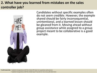2. What have you learned from mistakes on the sales
controller job?
Candidates without specific examples often
do not seem credible. However, the example
shared should be fairly inconsequential,
unintentional, and a learned lesson should
be gleaned from it. Moving ahead without
group assistance while assigned to a group
project meant to be collaborative is a good
example.
Useful materials: • topinterviewquestions.info/free-ebook-80-interview-questions-and-answers
• topinterviewquestions.info/free-ebook-top-18-secrets-to-win-every-job-interviews
 