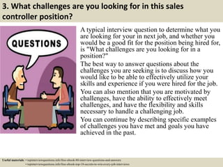 3. What challenges are you looking for in this sales
controller position?
A typical interview question to determine what you
are looking for your in next job, and whether you
would be a good fit for the position being hired for,
is "What challenges are you looking for in a
position?"
The best way to answer questions about the
challenges you are seeking is to discuss how you
would like to be able to effectively utilize your
skills and experience if you were hired for the job.
You can also mention that you are motivated by
challenges, have the ability to effectively meet
challenges, and have the flexibility and skills
necessary to handle a challenging job.
You can continue by describing specific examples
of challenges you have met and goals you have
achieved in the past.
Useful materials: • topinterviewquestions.info/free-ebook-80-interview-questions-and-answers
• topinterviewquestions.info/free-ebook-top-18-secrets-to-win-every-job-interviews
 
