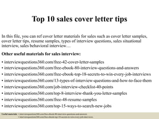 Top 10 sales cover letter tips
In this file, you can ref cover letter materials for sales such as cover letter samples,
cover letter tips, resume samples, types of interview questions, sales situational
interview, sales behavioral interview…
Other useful materials for sales interview:
• interviewquestions360.com/free-42-cover-letter-samples
• interviewquestions360.com/free-ebook-80-interview-questions-and-answers
• interviewquestions360.com/free-ebook-top-18-secrets-to-win-every-job-interviews
• interviewquestions360.com/13-types-of-interview-questions-and-how-to-face-them
• interviewquestions360.com/job-interview-checklist-40-points
• interviewquestions360.com/top-8-interview-thank-you-letter-samples
• interviewquestions360.com/free-48-resume-samples
• interviewquestions360.com/top-15-ways-to-search-new-jobs
Useful materials: • interviewquestions360.com/free-ebook-80-interview-questions-and-answers
• interviewquestions360.com/free-ebook-top-18-secrets-to-win-every-job-interviews
 