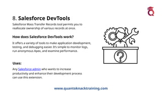 www.quantoknacktraining.com
8. Salesforce DevTools
Salesforce Mass Transfer Records tool permits you to
reallocate ownership of various records at once.
How does Salesforce DevTools work?
It offers a variety of tools to make application development,
testing, and debugging easier. It’s simple to monitor logs,
run anonymous Apex, and examine performance.
Uses:
Any Salesforce admin who wants to increase
productivity and enhance their development process
can use this extension.
 