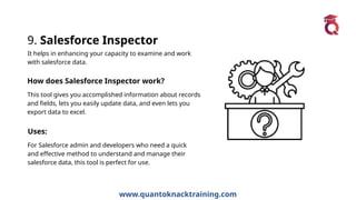 www.quantoknacktraining.com
9. Salesforce Inspector
It helps in enhancing your capacity to examine and work
with salesforce data.
How does Salesforce Inspector work?
This tool gives you accomplished information about records
and fields, lets you easily update data, and even lets you
export data to excel.
Uses:
For Salesforce admin and developers who need a quick
and effective method to understand and manage their
salesforce data, this tool is perfect for use.
 