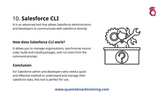www.quantoknacktraining.com
10. Salesforce CLI
It is an advanced tool that allows Salesforce administrators
and developers to communicate with salesforce directly.
How does Salesforce CLI work?
It allows you to manage organisations, synchronise source
code, build and install packages, and run tests from the
command prompt.
Conclusion
For Salesforce admin and developers who need a quick
and effective method to understand and manage their
salesforce data, this tool is perfect for use.
 