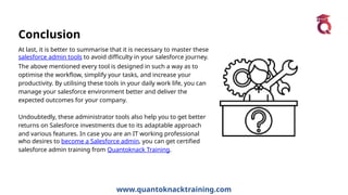 www.quantoknacktraining.com
Conclusion
At last, it is better to summarise that it is necessary to master these
salesforce admin tools to avoid difficulty in your salesforce journey.
The above mentioned every tool is designed in such a way as to
optimise the workflow, simplify your tasks, and increase your
productivity. By utilising these tools in your daily work life, you can
manage your salesforce environment better and deliver the
expected outcomes for your company.
Undoubtedly, these administrator tools also help you to get better
returns on Salesforce investments due to its adaptable approach
and various features. In case you are an IT working professional
who desires to become a Salesforce admin, you can get certified
salesforce admin training from Quantoknack Training.
 