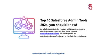 www.quantoknacktraining.com
Top 10 Salesforce Admin Tools
2024, you should know!
As a Salesforce Admin, you can utilise various tools to
clarify your work process, but these top ten
salesforce admin tools are usually used by
administrative professionals in the Salesforce industry.
 