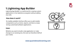 www.quantoknacktraining.com
1.Lightning App Builder
Lightning App Builder is a useful tool for creating custom
applications in the Salesforce ecosystem without adding
any code.
How does it work?
Its readily available interface offers you to add notable
components such as charts, reports, and lists to create
strong customised software applications.
Uses:
Whether you want to build a new application or make
changes to an existing one, this tool can therefore fulfil all
your needs.
 