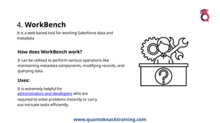 www.quantoknacktraining.com
4. WorkBench
It is a web-based tool for working Salesforce data and
metadata
How does WorkBench work?
It can be utilised to perform various operations like
maintaining metadata components, modifying records, and
querying data.
Uses:
It is extremely helpful for
administrators and developers who are
required to solve problems instantly or carry
out intricate tasks efficiently.
 