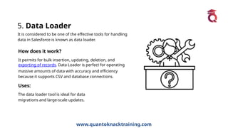 www.quantoknacktraining.com
5. Data Loader
It is considered to be one of the effective tools for handling
data in Salesforce is known as data loader.
How does it work?
It permits for bulk insertion, updating, deletion, and
exporting of records. Data Loader is perfect for operating
massive amounts of data with accuracy and efficiency
because it supports CSV and database connections.
Uses:
The data loader tool is ideal for data
migrations and large-scale updates.
 