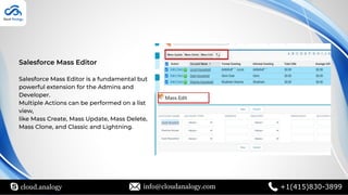 cloud.analogy info@cloudanalogy.com +1(415)830-3899
Salesforce Mass Editor
Salesforce Mass Editor is a fundamental but
powerful extension for the Admins and
Developer.
Multiple Actions can be performed on a list
view,
like Mass Create, Mass Update, Mass Delete,
Mass Clone, and Classic and Lightning.
 