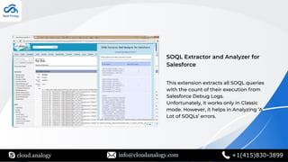 SOQL Extractor and Analyzer for
Salesforce
This extension extracts all SOQL queries
with the count of their execution from
Salesforce Debug Logs.
Unfortunately, it works only in Classic
mode. However, it helps in Analyzing ‘A
Lot of SOQLs’ errors.
cloud.analogy info@cloudanalogy.com +1(415)830-3899
 