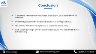 cloud.analogy info@cloudanalogy.com +1(415)830-3899
Conclusion
❖ A Salesforce administrator, salesperson, or developer, could beneﬁt from an
extension.
❖ Don't limit your search for productivity solutions to the AppExchange.
❖ The Chrome Web Store has a plethora of Salesforce-related apps.
❖ Each Salesforce Google Chrome Extension can reduce time and effort between
Salesforce org.
 