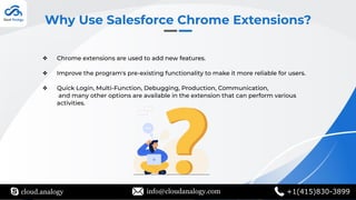 Why Use Salesforce Chrome Extensions?
❖ Chrome extensions are used to add new features.
❖ Improve the program's pre-existing functionality to make it more reliable for users.
❖ Quick Login, Multi-Function, Debugging, Production, Communication,
and many other options are available in the extension that can perform various
activities.
cloud.analogy info@cloudanalogy.com +1(415)830-3899
 