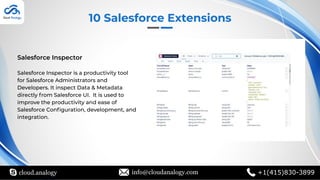 Salesforce Inspector
Salesforce Inspector is a productivity tool
for Salesforce Administrators and
Developers. It inspect Data & Metadata
directly from Salesforce UI. It is used to
improve the productivity and ease of
Salesforce Conﬁguration, development, and
integration.
10 Salesforce Extensions
cloud.analogy info@cloudanalogy.com +1(415)830-3899
 