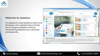 cloud.analogy info@cloudanalogy.com +1(415)830-3899
ORGanizer for Salesforce
It is designed to ease Salesforce admin and
developers with repeated tasks and help
you to recognize Salesforce without
remembering Salesforce.com username
and passwords.
 