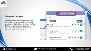 cloud.analogy info@cloudanalogy.com +1(415)830-3899
Salesforce DevTools
Salesforce DevTools is a powerful tool.
It has the capability of Query Editing,
generating Apex Code, exporting Fields
deﬁnition, Data Modal (ERDs), Page
Layouts, and many more.
 
