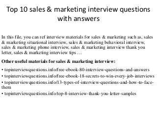 Top 10 sales & marketing interview questions
with answers
In this file, you can ref interview materials for sales & marketing such as, sales
& marketing situational interview, sales & marketing behavioral interview,
sales & marketing phone interview, sales & marketing interview thank you
letter, sales & marketing interview tips …
Other useful materials for sales & marketing interview:
• topinterviewquestions.info/free-ebook-80-interview-questions-and-answers
• topinterviewquestions.info/free-ebook-18-secrets-to-win-every-job-interviews
• topinterviewquestions.info/13-types-of-interview-questions-and-how-to-face-
them
• topinterviewquestions.info/top-8-interview-thank-you-letter-samples
 