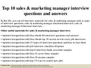 Top 10 sales & marketing manager interview
questions and answers
In this file, you can ref interview materials for sales & marketing manager such as types
of interview questions, sales & marketing manager situational interview, sales &
marketing manager behavioral interview…
Other useful materials for sales & marketing manager interview:
• topinterviewquestions.info/free-ebook-80-interview-questions-and-answers
• topinterviewquestions.info/free-ebook-top-18-secrets-to-win-every-job-interviews
• topinterviewquestions.info/13-types-of-interview-questions-and-how-to-face-them
• topinterviewquestions.info/job-interview-checklist-40-points
• topinterviewquestions.info/top-8-interview-thank-you-letter-samples
• topinterviewquestions.info/free-21-cover-letter-samples
• topinterviewquestions.info/free-24-resume-samples
• topinterviewquestions.info/top-15-ways-to-search-new-jobs
Useful materials: • topinterviewquestions.info/free-ebook-80-interview-questions-and-answers
• topinterviewquestions.info/free-ebook-top-18-secrets-to-win-every-job-interviews
 