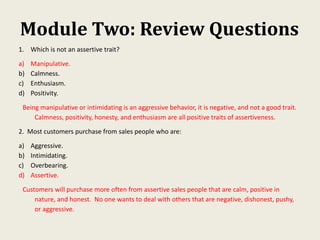 Module Two: Review Questions
1. Which is not an assertive trait?
a) Manipulative.
b) Calmness.
c) Enthusiasm.
d) Positivity.
Being manipulative or intimidating is an aggressive behavior, it is negative, and not a good trait.
Calmness, positivity, honesty, and enthusiasm are all positive traits of assertiveness.
2. Most customers purchase from sales people who are:
a) Aggressive.
b) Intimidating.
c) Overbearing.
d) Assertive.
Customers will purchase more often from assertive sales people that are calm, positive in
nature, and honest. No one wants to deal with others that are negative, dishonest, pushy,
or aggressive.
 