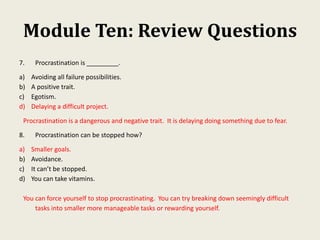 Module Ten: Review Questions
7. Procrastination is _________.
a) Avoiding all failure possibilities.
b) A positive trait.
c) Egotism.
d) Delaying a difficult project.
Procrastination is a dangerous and negative trait. It is delaying doing something due to fear.
8. Procrastination can be stopped how?
a) Smaller goals.
b) Avoidance.
c) It can’t be stopped.
d) You can take vitamins.
You can force yourself to stop procrastinating. You can try breaking down seemingly difficult
tasks into smaller more manageable tasks or rewarding yourself.
 