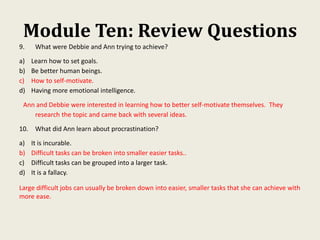 Module Ten: Review Questions
9. What were Debbie and Ann trying to achieve?
a) Learn how to set goals.
b) Be better human beings.
c) How to self-motivate.
d) Having more emotional intelligence.
Ann and Debbie were interested in learning how to better self-motivate themselves. They
research the topic and came back with several ideas.
10. What did Ann learn about procrastination?
a) It is incurable.
b) Difficult tasks can be broken into smaller easier tasks..
c) Difficult tasks can be grouped into a larger task.
d) It is a fallacy.
Large difficult jobs can usually be broken down into easier, smaller tasks that she can achieve with
more ease.
 