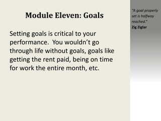 Module Eleven: Goals
Setting goals is critical to your
performance. You wouldn’t go
through life without goals, goals like
getting the rent paid, being on time
for work the entire month, etc.
“A goal properly
set is halfway
reached.”
Zig Ziglar
 