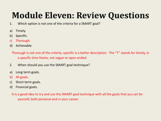 Module Eleven: Review Questions
1. Which option is not one of the criteria for a SMART goal?
a) Timely.
b) Specific.
c) Thorough.
d) Achievable.
Thorough is not one of the criteria, specific is a better description. The “T” stands for timely, in
a specific time frame, not vague or open ended.
2. When should you use the SMART goal technique?
a) Long term goals.
b) All goals.
c) Short-term goals.
d) Financial goals.
It is a good idea to try and use the SMART goal technique with all the goals that you set for
yourself, both personal and in your career.
 