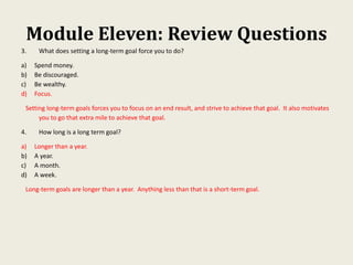Module Eleven: Review Questions
3. What does setting a long-term goal force you to do?
a) Spend money.
b) Be discouraged.
c) Be wealthy.
d) Focus.
Setting long-term goals forces you to focus on an end result, and strive to achieve that goal. It also motivates
you to go that extra mile to achieve that goal.
4. How long is a long term goal?
a) Longer than a year.
b) A year.
c) A month.
d) A week.
Long-term goals are longer than a year. Anything less than that is a short-term goal.
 