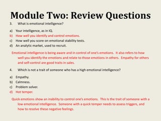 Module Two: Review Questions
3. What is emotional intelligence?
a) Your intelligence, as in IQ.
b) How well you identify and control emotions.
c) How well you score on emotional stability tests.
d) An analytic market, used to recruit.
Emotional intelligence is being aware and in control of one’s emotions. It also refers to how
well you identify the emotions and relate to those emotions in others. Empathy for others
and self-control are good traits in sales.
4. Which is not a trait of someone who has a high emotional intelligence?
a) Empathy.
b) Calmness.
c) Problem solver.
d) Hot temper.
Quick emotions show an inability to control one’s emotions. This Is the trait of someone with a
low emotional intelligence. Someone with a quick temper needs to assess triggers, and
how to resolve these negative feelings.
 