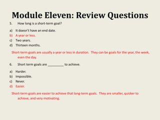 Module Eleven: Review Questions
5. How long is a short-term goal?
a) It doesn’t have an end date.
b) A year or less.
c) Two years.
d) Thirteen months.
Short-term goals are usually a year or less in duration. They can be goals for the year, the week,
even the day.
6. Short term goals are _________ to achieve.
a) Harder.
b) Impossible.
c) Never.
d) Easier.
Short-term goals are easier to achieve that long-term goals. They are smaller, quicker to
achieve, and very motivating.
 