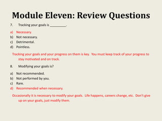 Module Eleven: Review Questions
7. Tracking your goals is _________.
a) Necessary.
b) Not necessary.
c) Detrimental.
d) Pointless.
Tracking your goals and your progress on them is key. You must keep track of your progress to
stay motivated and on track.
8. Modifying your goals is?
a) Not recommended.
b) Not performed by you.
c) Rare.
d) Recommended when necessary.
Occasionally it is necessary to modify your goals. Life happens, careers change, etc. Don’t give
up on your goals, just modify them.
 