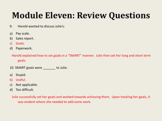 Module Eleven: Review Questions
9. Harold wanted to discuss Julie’s:
a) Pay scale.
b) Sales report.
c) Goals.
d) Paperwork.
Harold explained how to set goals in a “SMART” manner. Julie then set her long and short term
goals.
10. SMART goals were _______ to Julie.
a) Stupid.
b) Useful.
c) Not applicable.
d) Too difficult.
Julie successfully set her goals and worked towards achieving them. Upon tracking her goals, it
was evident where she needed to add some work.
 
