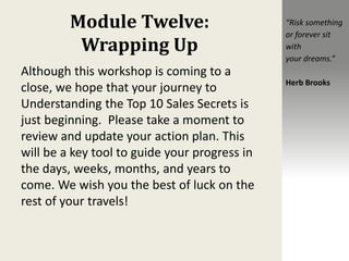 Module Twelve:
Wrapping Up
Although this workshop is coming to a
close, we hope that your journey to
Understanding the Top 10 Sales Secrets is
just beginning. Please take a moment to
review and update your action plan. This
will be a key tool to guide your progress in
the days, weeks, months, and years to
come. We wish you the best of luck on the
rest of your travels!
“Risk something
or forever sit
with
your dreams.”
Herb Brooks
 