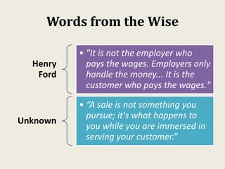 Words from the Wise
Henry
Ford
• "It is not the employer who
pays the wages. Employers only
handle the money... It is the
customer who pays the wages."
Unknown
• “A sale is not something you
pursue; it's what happens to
you while you are immersed in
serving your customer.”
 