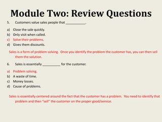 Module Two: Review Questions
5. Customers value sales people that ___________.
a) Close the sale quickly.
b) Only visit when called.
c) Solve their problems.
d) Gives them discounts.
Sales is a form of problem solving. Once you identify the problem the customer has, you can then sell
them the solution.
6. Sales is essentially __________ for the customer.
a) Problem solving.
b) A waste of time.
c) Money losses.
d) Cause of problems.
Sales is essentially centered around the fact that the customer has a problem. You need to identify that
problem and then “sell” the customer on the proper good/service.
 