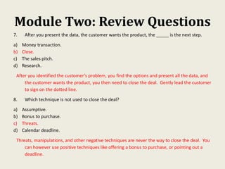 Module Two: Review Questions
7. After you present the data, the customer wants the product, the _____ is the next step.
a) Money transaction.
b) Close.
c) The sales pitch.
d) Research.
After you identified the customer’s problem, you find the options and present all the data, and
the customer wants the product, you then need to close the deal. Gently lead the customer
to sign on the dotted line.
8. Which technique is not used to close the deal?
a) Assumptive.
b) Bonus to purchase.
c) Threats.
d) Calendar deadline.
Threats, manipulations, and other negative techniques are never the way to close the deal. You
can however use positive techniques like offering a bonus to purchase, or pointing out a
deadline.
 