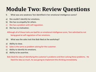 Module Two: Review Questions
9. What was one weakness Toni identified in her emotional intelligence scores?
a) She couldn’t identify her emotions.
b) She has no empathy for others.
c) She has a problem with self-regulation.
d) She has no motivation.
Although all of these traits are bad for an emotional intelligence score, Toni admitted to not
being good at self-regulation of her emotions.
10. What was the sales trait that Bob liked at the workshop?
a) Ability to close.
b) Sales is the same as problem solving for the customer.
c) Ability to identify his emotions.
d) Ability to be assertive.
Bob liked the idea of identifying the customer’s problems and then solving these problems. He
liked the idea so much, he was going to implement this thinking immediately.
 