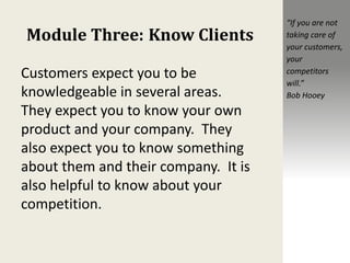 Module Three: Know Clients
Customers expect you to be
knowledgeable in several areas.
They expect you to know your own
product and your company. They
also expect you to know something
about them and their company. It is
also helpful to know about your
competition.
“If you are not
taking care of
your customers,
your
competitors
will.”
Bob Hooey
 
