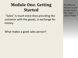 Module One: Getting
Started
“Sales” is much more than providing the
customer with the goods, in exchange for
money.
What makes a good sales person?
The difference
between try and
triumph is just a
little umph! –
Marvin Phillips
 
