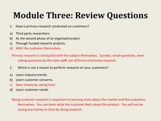 Module Three: Review Questions
1. How is primary research conducted on customers?
a) Third party researchers.
b) As the second phase of an organized project.
c) Through funded research projects.
d) With the customer themselves.
Primary research is conducted with the subject themselves. Surveys, email questions, even
asking questions by the sales staff, are all forms of primary research.
2. Which is not a reason to perform research on your customers?
a) Learn industry trends.
b) Learn customer concerns.
c) Save money by saving time.
d) Learn customer needs.
Doing customer research is important to learning more about the market and the customers
themselves. You can learn what the customer feels about the product. You will not be
saving any money or time by doing research.
 