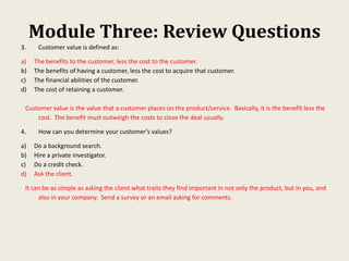 Module Three: Review Questions
3. Customer value is defined as:
a) The benefits to the customer, less the cost to the customer.
b) The benefits of having a customer, less the cost to acquire that customer.
c) The financial abilities of the customer.
d) The cost of retaining a customer.
Customer value is the value that a customer places on the product/service. Basically, it is the benefit less the
cost. The benefit must outweigh the costs to close the deal usually.
4. How can you determine your customer’s values?
a) Do a background search.
b) Hire a private investigator.
c) Do a credit check.
d) Ask the client.
It can be as simple as asking the client what traits they find important in not only the product, but in you, and
also in your company. Send a survey or an email asking for comments.
 