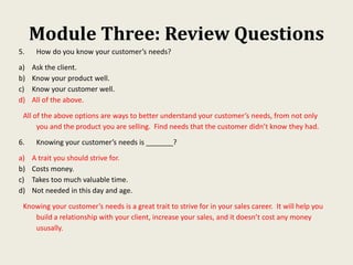 Module Three: Review Questions
5. How do you know your customer’s needs?
a) Ask the client.
b) Know your product well.
c) Know your customer well.
d) All of the above.
All of the above options are ways to better understand your customer’s needs, from not only
you and the product you are selling. Find needs that the customer didn’t know they had.
6. Knowing your customer’s needs is _______?
a) A trait you should strive for.
b) Costs money.
c) Takes too much valuable time.
d) Not needed in this day and age.
Knowing your customer’s needs is a great trait to strive for in your sales career. It will help you
build a relationship with your client, increase your sales, and it doesn’t cost any money
ususally.
 