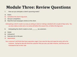 Module Three: Review Questions
7. How can you anticipate a client’s upcoming needs?
a) Guess.
b) Call before the client’s big event.
c) Ask your competitors.
d) Read the local newspaper articles on the client.
Anticipating a client’s needs is as easy as setting an alert or making a standard call a couple of days early. You
can also make an extra call, or an early call before the season hits, or before the big event.
8. Anticipating the client’s needs is a trait _______ by customers.
a) Hated.
b) Unheard of.
c) Paid extra for in the past.
d) Appreciated.
Your customer’s will think they have a guardian angel, if you save the day and make the early call to the
customer. Saving the day will show the customer that you care, you take initiative, and that you are
motivated to be on their side.
 