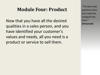 Module Four: Product
Now that you have all the desired
qualities in a sales person, and you
have identified your customer’s
values and needs, all you need is a
product or service to sell them.
“The best sales
questions have
your expertise
wrapped into
them.”
Jill Konrath
 
