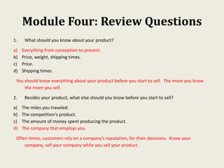 Module Four: Review Questions
1. What should you know about your product?
a) Everything from conception to present.
b) Price, weight, shipping times.
c) Price.
d) Shipping times.
You should know everything about your product before you start to sell. The more you know
the more you sell.
2. Besides your product, what else should you know before you start to sell?
a) The miles you traveled.
b) The competition’s product.
c) The amount of money spent producing the product.
d) The company that employs you.
Often times, customers rely on a company’s reputation, for their decisions. Know your
company, sell your company while you sell your product.
 