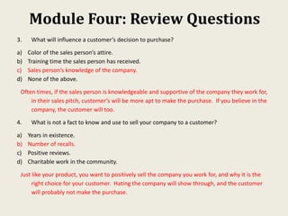 Module Four: Review Questions
3. What will influence a customer’s decision to purchase?
a) Color of the sales person’s attire.
b) Training time the sales person has received.
c) Sales person’s knowledge of the company.
d) None of the above.
Often times, if the sales person is knowledgeable and supportive of the company they work for,
in their sales pitch, customer’s will be more apt to make the purchase. If you believe in the
company, the customer will too.
4. What is not a fact to know and use to sell your company to a customer?
a) Years in existence.
b) Number of recalls.
c) Positive reviews.
d) Charitable work in the community.
Just like your product, you want to positively sell the company you work for, and why it is the
right choice for your customer. Hating the company will show through, and the customer
will probably not make the purchase.
 