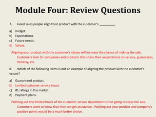 Module Four: Review Questions
7. Good sales people align their product with the customer’s _________.
a) Budget.
b) Expectations.
c) Future needs.
d) Values.
Aligning your product with the customer’s values will increase the chance of making the sale.
Customers look for companies and products that share their expectations on service, guarantees,
honesty, etc.
8. Which of the following items is not an example of aligning the product with the customer’s
values?
a) Guaranteed product.
b) Limited customer service hours.
c) #1 ratings in the market.
d) Payment plans.
Pointing out the limited hours of the customer service department is not going to close the sale.
Customers want to know that they can get assistance. Pointing out your product and company’s
positive points would be a much better choice.
 